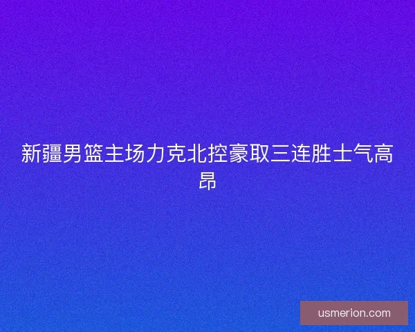 新疆男篮主场力克北控豪取三连胜士气高昂